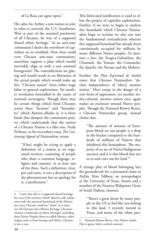 of La Raza can agree upon.”

Hic salta, hic Azclén: a new nation co arise
in what is currently che U.S. Southwest!
‘West as part of the assumed patrimony
of all Chicanss, by way of a supposed
shared ethnic heritage." As an anti-state
‘communist I desire the overthrow of cap-
italism en su toralidad. How then could
even Chicanx anti-state communists!
anarchists support a plan which would
inevitably align us with a new national
bourgeoisie? ‘The contradictions are glar-
ing and would result in no liberation of
the actual people which would make up
this “Chicanx nation” from either wage
labor or general exploitation. Yer anoth-
cer revolution forestalled in che name of
national sovereignty. Though there may
be certain things which bind Chicanxs
across these “factions” and “boundar-
ies which Alurista alludes to, i is these
binds that dampen the communist proj-
fect which understands that the notion
‘of a Chicanx Nation isa false one. Fredy
Perlman, in his incendiary essay The Con-
tinuing Appeal of Nationalism, wrote:

[One] might be trying to apply a
definition of a nation as an orga~
nized territory consisting of people
who share a common language, re-
ligion and customs, or at least one
of the three. Such a definition, clear,
pacand static is nota description of
the phenomenon but an apology for
it, a justification.”

Tote that tis is a supposed shared heritage
for even ifthe erstory which Alurisa cll Azdén
swore rly the ancestral homeland of she Mexia,
tot every Chica could ly “ca

notall Chicana bear Mesa hertige. Chicanas
‘contain a multitude of ethnic heritages, including
From Native Peoples from so-illed Mexico, other
‘origins uch as fom Europe and Ais. Chicane

4

 

“This fabricated justification is used to al-
low the project of capitalist exploitation,
Further, if we were to begin to analyze
this homeland which Chicano Nation-
alists hope co reclaim we also run into
the fundamental contradiction wherein
this supposed homeland has already been
continuously occupied for millenia by
many different Native peoples. To men-
tion a few: the Tongva-Gabrielino, the
‘Chumash, the Yuman, the Comanche,
the Apache, the Navajo and the Mohave.

Further, the Plan Expiritual de Aetlin
states that Chicano Nationalists. “de-
late independence of {their} mestizo
nation.” Here creeps in the danger of a
new form of oppression: yet another set-
tler-colonial, mestizo nation once again
makes an enclosure around Native peo-
ples. Though the National Brown Berets,
a Chicano Nationalist group, instead
claims that.

“The amount of mixture of Euro-
pean blood on our people is a drop
in the bucker compared to the hun-
dreds of millions of Natives that
inhabited this hemisphere. The ma-
jority of us are of NativelIndigenous
ancestry and itis that blood that ties
us to and cries out for land.”*

A strange play of blood belonging lays
the groundwork for a presumed claim to
Aztlin, Kim Tallbear, an. ancropologist
at the University of Texas, Austin and a
member of the Sisseton Wahpeton Oyate
of South Dakora, laments:

“Theres a great desire by many peo-
ple in the US to feel like you belong,
to this land. I recently moved 0
“Texas, and many of the white peo-

5 National Brown Berets, Our Nation Actin
[sitet gone link is cached content}
